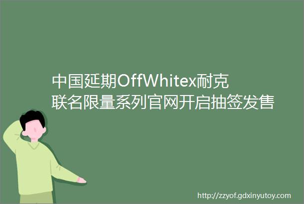 中国延期OffWhitex耐克联名限量系列官网开启抽签发售